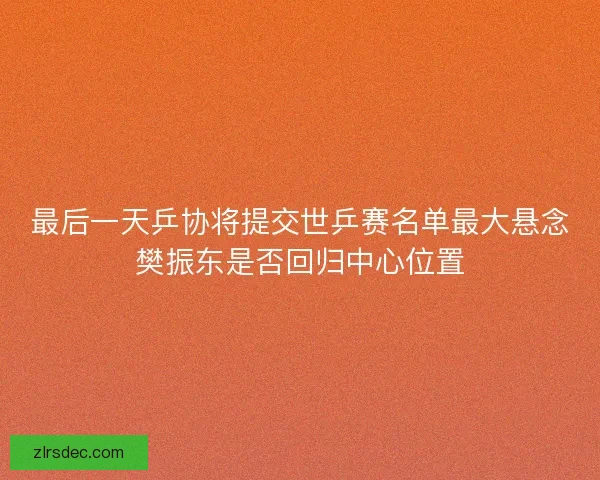 最后一天乒协将提交世乒赛名单最大悬念樊振东是否回归中心位置