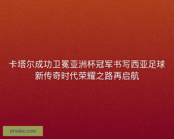 卡塔尔成功卫冕亚洲杯冠军书写西亚足球新传奇时代荣耀之路再启航
