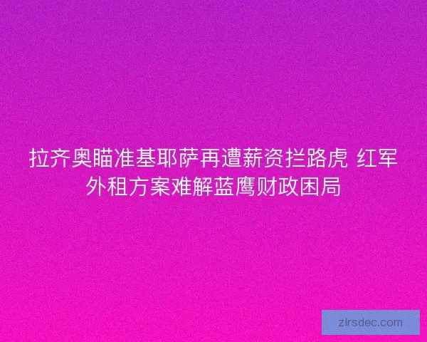 拉齐奥瞄准基耶萨再遭薪资拦路虎 红军外租方案难解蓝鹰财政困局