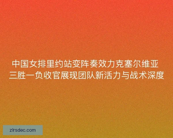 中国女排里约站变阵奏效力克塞尔维亚 三胜一负收官展现团队新活力与战术深度